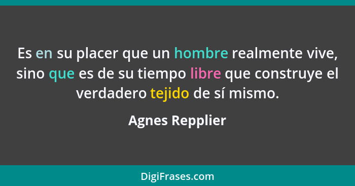 Es en su placer que un hombre realmente vive, sino que es de su tiempo libre que construye el verdadero tejido de sí mismo.... - Agnes Repplier