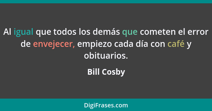 Al igual que todos los demás que cometen el error de envejecer, empiezo cada día con café y obituarios.... - Bill Cosby