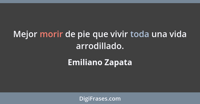 Mejor morir de pie que vivir toda una vida arrodillado.... - Emiliano Zapata