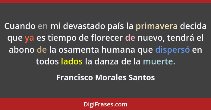 Cuando en mi devastado país la primavera decida que ya es tiempo de florecer de nuevo, tendrá el abono de la osamenta human... - Francisco Morales Santos