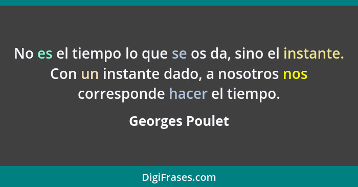No es el tiempo lo que se os da, sino el instante. Con un instante dado, a nosotros nos corresponde hacer el tiempo.... - Georges Poulet