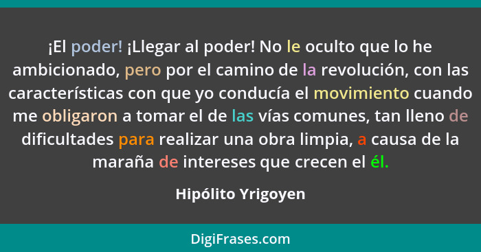 ¡El poder! ¡Llegar al poder! No le oculto que lo he ambicionado, pero por el camino de la revolución, con las características con... - Hipólito Yrigoyen