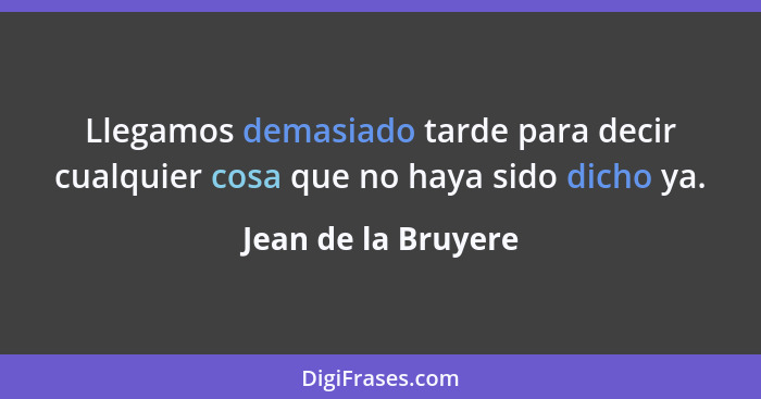 Llegamos demasiado tarde para decir cualquier cosa que no haya sido dicho ya.... - Jean de la Bruyere