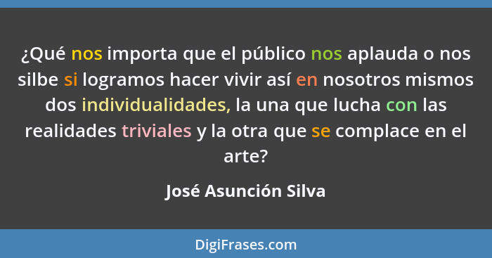 ¿Qué nos importa que el público nos aplauda o nos silbe si logramos hacer vivir así en nosotros mismos dos individualidades, la... - José Asunción Silva