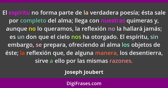 El espíritu no forma parte de la verdadera poesía; ésta sale por completo del alma; llega con nuestras quimeras y, aunque no lo quera... - Joseph Joubert