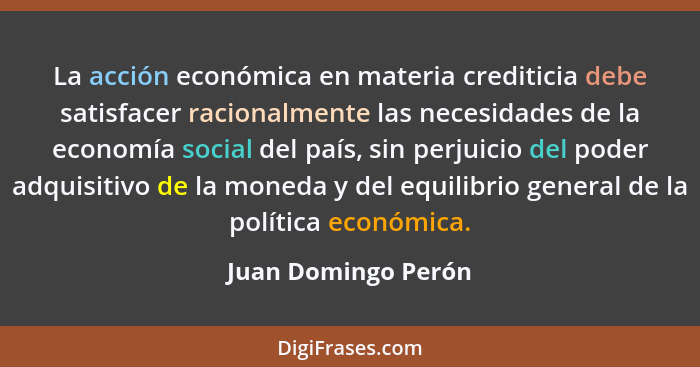 La acción económica en materia crediticia debe satisfacer racionalmente las necesidades de la economía social del país, sin perju... - Juan Domingo Perón