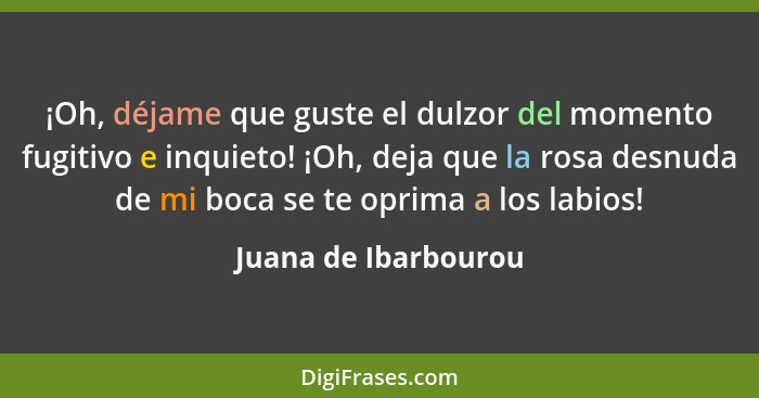 ¡Oh, déjame que guste el dulzor del momento fugitivo e inquieto! ¡Oh, deja que la rosa desnuda de mi boca se te oprima a los lab... - Juana de Ibarbourou