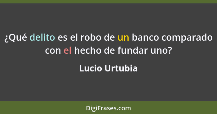 ¿Qué delito es el robo de un banco comparado con el﻿ hecho de fundar uno?... - Lucio Urtubia