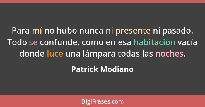 Para mí no hubo nunca ni presente ni pasado. Todo se confunde, como en esa habitación vacía donde luce una lámpara todas las noches.... - Patrick Modiano