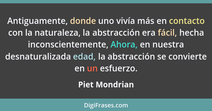 Antiguamente, donde uno vivía más en contacto con la naturaleza, la abstracción era fácil, hecha inconscientemente, Ahora, en nuestra... - Piet Mondrian
