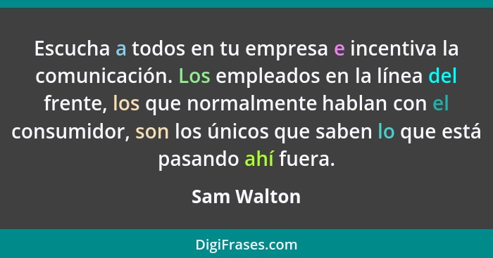 Escucha a todos en tu empresa e incentiva la comunicación. Los empleados en la línea del frente, los que normalmente hablan con el consum... - Sam Walton