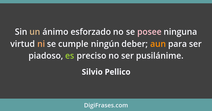 Sin un ánimo esforzado no se posee ninguna virtud ni se cumple ningún deber; aun para ser piadoso, es preciso no ser pusilánime.... - Silvio Pellico