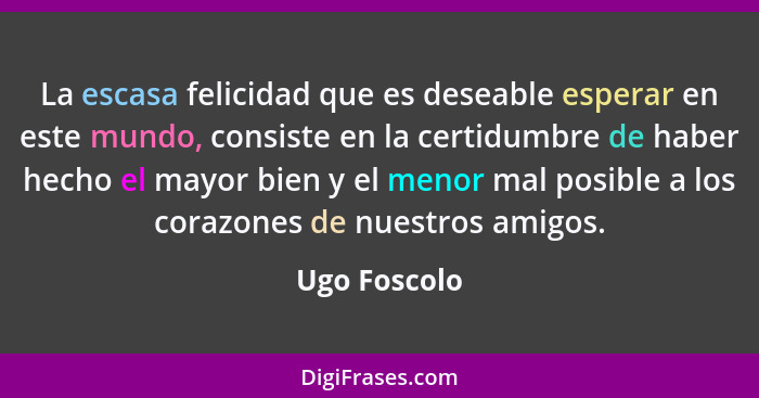 La escasa felicidad que es deseable esperar en este mundo, consiste en la certidumbre de haber hecho el mayor bien y el menor mal posibl... - Ugo Foscolo