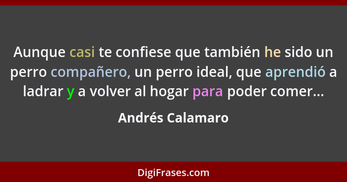 Aunque casi te confiese que también he sido un perro compañero, un perro ideal, que aprendió a ladrar y a volver al hogar para poder... - Andrés Calamaro