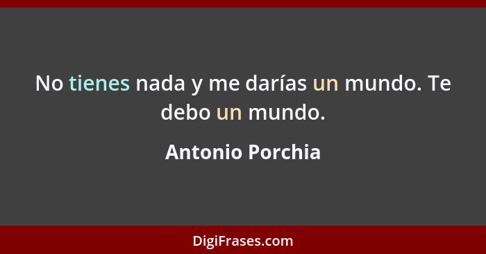 No tienes nada y me darías un mundo. Te debo un mundo.... - Antonio Porchia