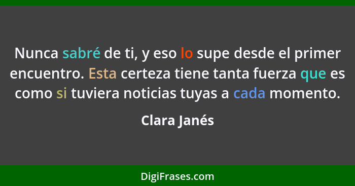 Nunca sabré de ti, y eso lo supe desde el primer encuentro. Esta certeza tiene tanta fuerza que es como si tuviera noticias tuyas a cada... - Clara Janés