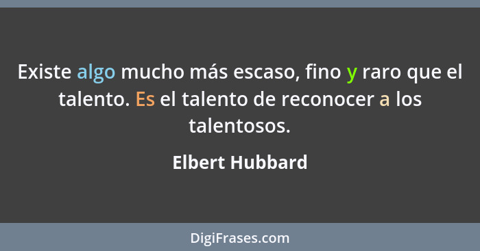 Existe algo mucho más escaso, fino y raro que el talento. Es el talento de reconocer a los talentosos.... - Elbert Hubbard