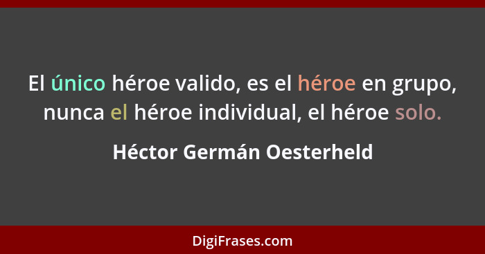El único héroe valido, es el héroe en grupo, nunca el héroe individual, el héroe solo.... - Héctor Germán Oesterheld