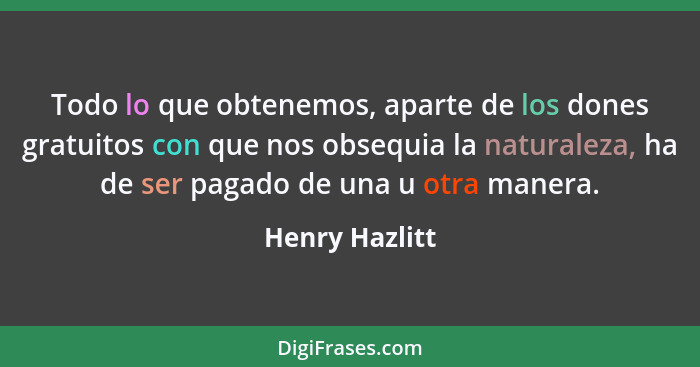 Todo lo que obtenemos, aparte de los dones gratuitos con que nos obsequia la naturaleza, ha de ser pagado de una u otra manera.... - Henry Hazlitt