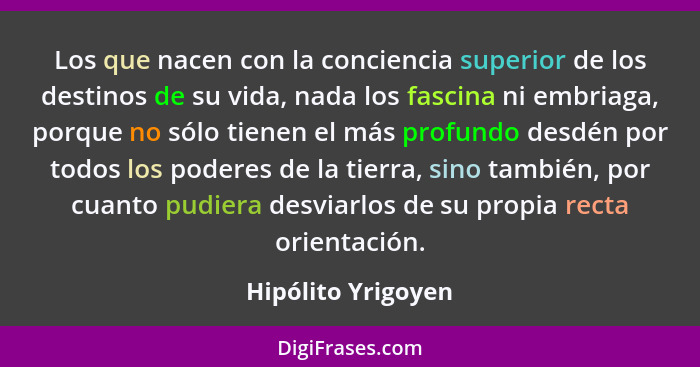 Los que nacen con la conciencia superior de los destinos de su vida, nada los fascina ni embriaga, porque no sólo tienen el más pr... - Hipólito Yrigoyen