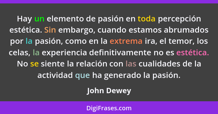 Hay un elemento de pasión en toda percepción estética. Sin embargo, cuando estamos abrumados por la pasión, como en la extrema ira, el te... - John Dewey