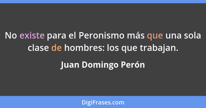 No existe para el Peronismo más que una sola clase de hombres: los que trabajan.... - Juan Domingo Perón