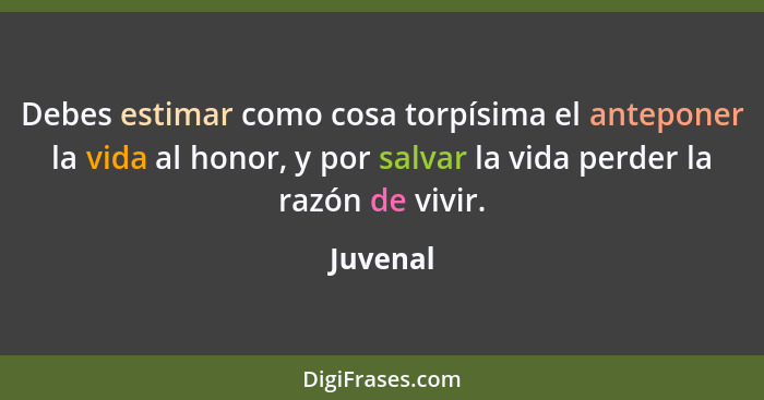 Debes estimar como cosa torpísima el anteponer la vida al honor, y por salvar la vida perder la razón de vivir.... - Juvenal