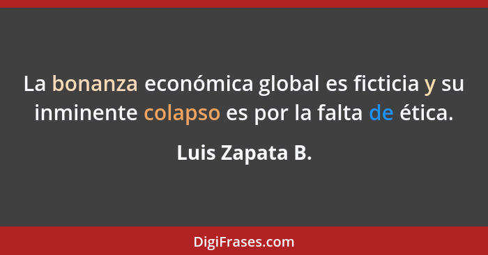 La bonanza económica global es ficticia y su inminente colapso es por la falta de ética.... - Luis Zapata B.