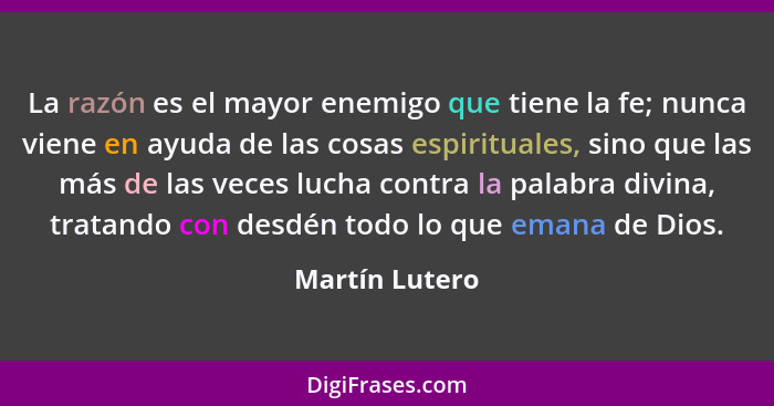 La razón es el mayor enemigo que tiene la fe; nunca viene en ayuda de las cosas espirituales, sino que las más de las veces lucha cont... - Martín Lutero