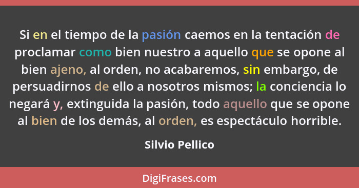 Si en el tiempo de la pasión caemos en la tentación de proclamar como bien nuestro a aquello que se opone al bien ajeno, al orden, no... - Silvio Pellico