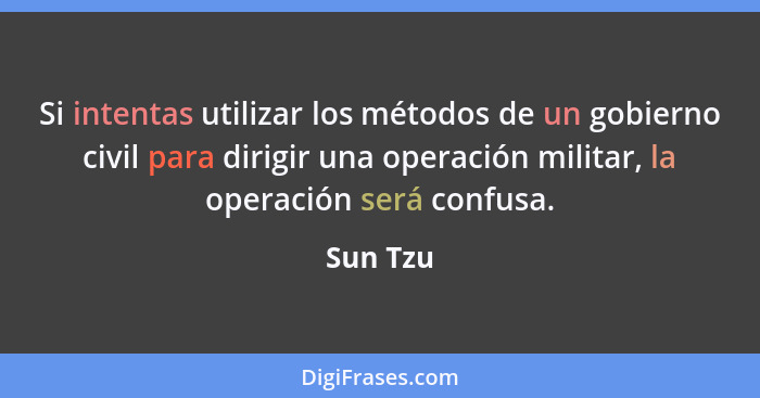 Si intentas utilizar los métodos de un gobierno civil para dirigir una operación militar, la operación será confusa.... - Sun Tzu