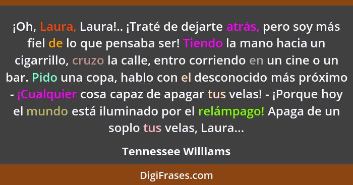 ¡Oh, Laura, Laura!.. ¡Traté de dejarte atrás, pero soy más fiel de lo que pensaba ser! Tiendo la mano hacia un cigarrillo, cruzo... - Tennessee Williams