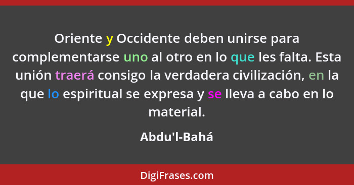 Oriente y Occidente deben unirse para complementarse uno al otro en lo que les falta. Esta unión traerá consigo la verdadera civiliz... - Abdu'l-Bahá