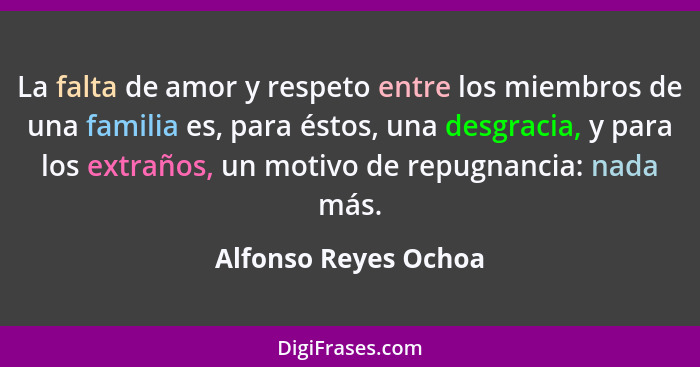 La falta de amor y respeto entre los miembros de una familia es, para éstos, una desgracia, y para los extraños, un motivo de re... - Alfonso Reyes Ochoa