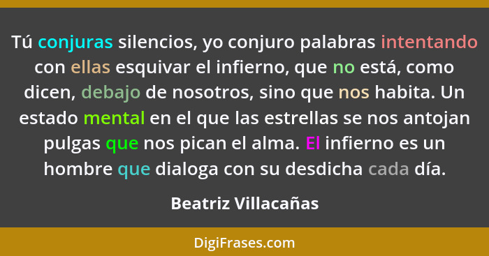 Tú conjuras silencios, yo conjuro palabras intentando con ellas esquivar el infierno, que no está, como dicen, debajo de nosotros... - Beatriz Villacañas