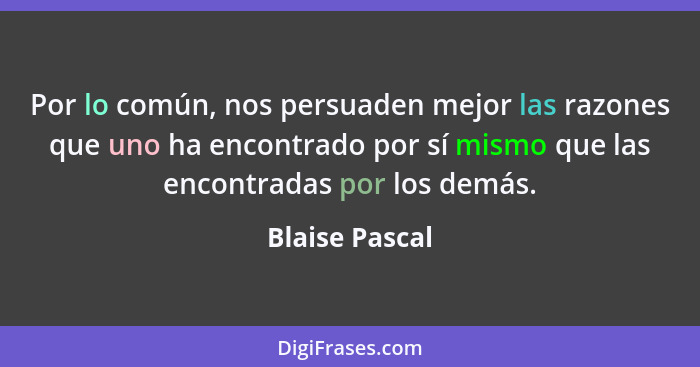 Por lo común, nos persuaden mejor las razones que uno ha encontrado por sí mismo que las encontradas por los demás.... - Blaise Pascal