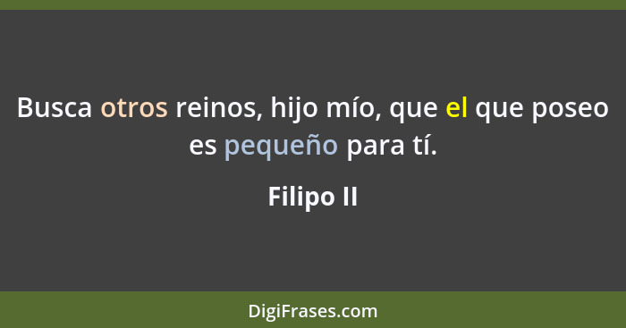 Busca otros reinos, hijo mío, que el que poseo es pequeño para tí.... - Filipo II