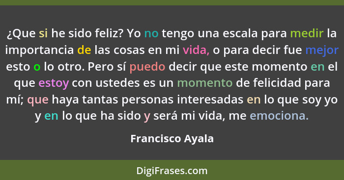 ¿Que si he sido feliz? Yo no tengo una escala para medir la importancia de las cosas en mi vida, o para decir fue mejor esto o lo ot... - Francisco Ayala