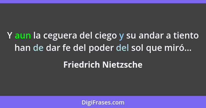 Y aun la ceguera del ciego y su andar a tiento han de dar fe del poder del sol que miró...... - Friedrich Nietzsche