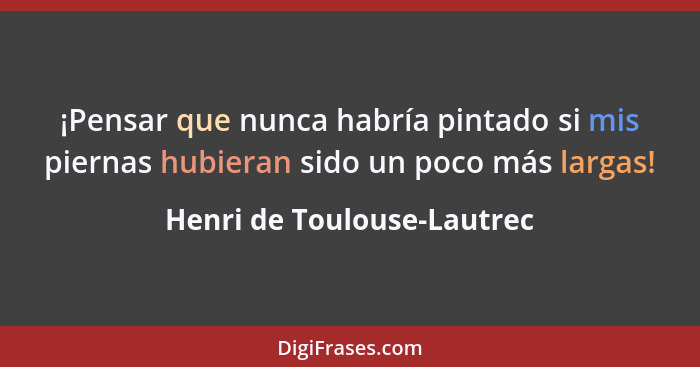 ¡Pensar que nunca habría pintado si mis piernas hubieran sido un poco más largas!... - Henri de Toulouse-Lautrec