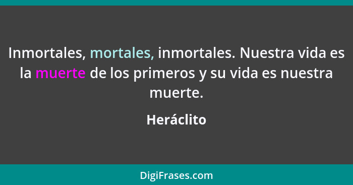 Inmortales, mortales, inmortales. Nuestra vida es la muerte de los primeros y su vida es nuestra muerte.... - Heráclito