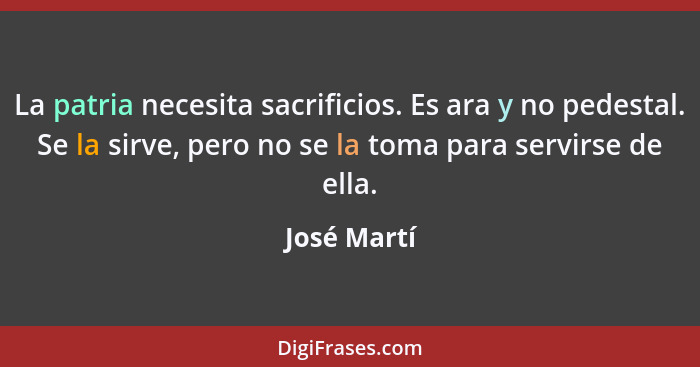 La patria necesita sacrificios. Es ara y no pedestal. Se la sirve, pero no se la toma para servirse de ella.... - José Martí