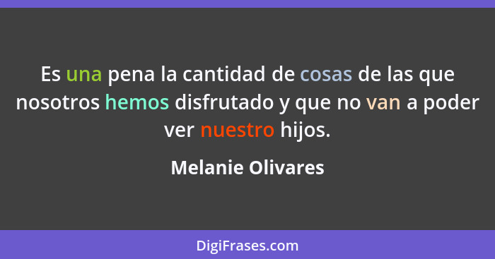 Es una pena la cantidad de cosas de las que nosotros hemos disfrutado y que no van a poder ver nuestro hijos.... - Melanie Olivares