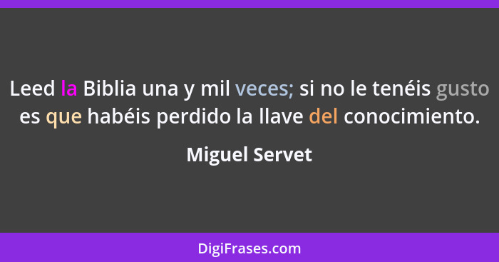 Leed la Biblia una y mil veces; si no le tenéis gusto es que habéis perdido la llave del conocimiento.... - Miguel Servet