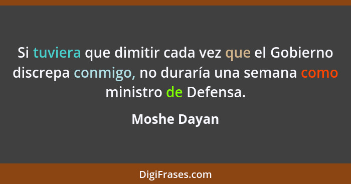 Si tuviera que dimitir cada vez que el Gobierno discrepa conmigo, no duraría una semana como ministro de Defensa.... - Moshe Dayan