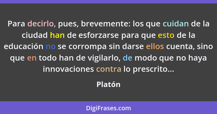 Para decirlo, pues, brevemente: los que cuidan de la ciudad han de esforzarse para que esto de la educación no se corrompa sin darse ellos cu... - Platón