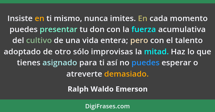 Insiste en ti mismo, nunca imites. En cada momento puedes presentar tu don con la fuerza acumulativa del cultivo de una vida ent... - Ralph Waldo Emerson