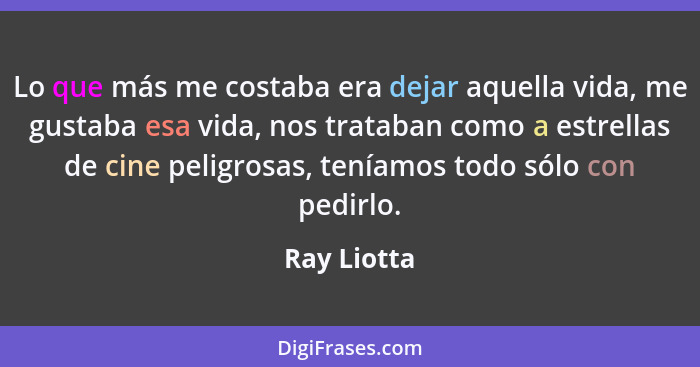 Lo que más me costaba era dejar aquella vida, me gustaba esa vida, nos trataban como a estrellas de cine peligrosas, teníamos todo sólo c... - Ray Liotta