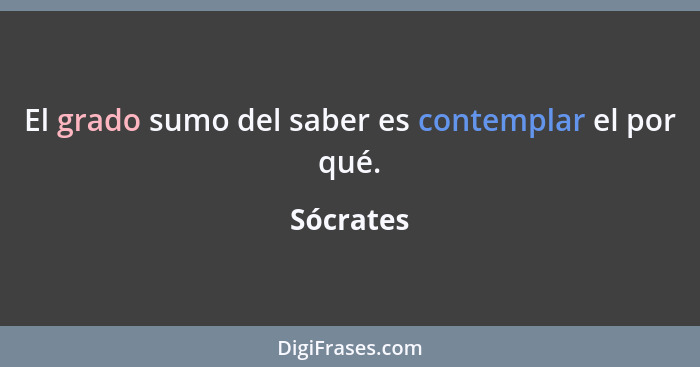 El grado sumo del saber es contemplar el por qué.... - Sócrates