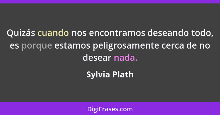 Quizás cuando nos encontramos deseando todo, es porque estamos peligrosamente cerca de no desear nada.... - Sylvia Plath